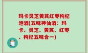 玛卡灵芝黄芪红枣枸杞泡酒(五味神仙酒：玛卡、灵芝、黄芪、红枣、枸杞五味合一)