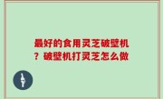 最好的食用灵芝破壁机？破壁机打灵芝怎么做