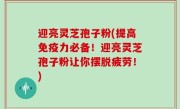 迎亮灵芝孢子粉(提高免疫力必备！迎亮灵芝孢子粉让你摆脱疲劳！)