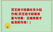 灵芝孢子胶囊吃多少起作用(灵芝孢子胶囊用量与效果：正确用量才能发挥作用！)
