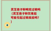 灵芝孢子粉喝完过敏吗 (灵芝孢子粉饮用后可能引起过敏反应吗？)