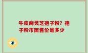 牛皮癣灵芝孢子粉？孢子粉市面售价是多少