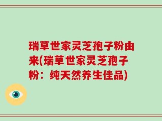 瑞草世家灵芝孢子粉由来(瑞草世家灵芝孢子粉：纯天然养生佳品)