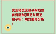灵芝和灵芝孢子粉功效有何区别(灵芝与灵芝孢子粉：功效差异分析)