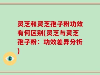 灵芝和灵芝孢子粉功效有何区别(灵芝与灵芝孢子粉：功效差异分析)