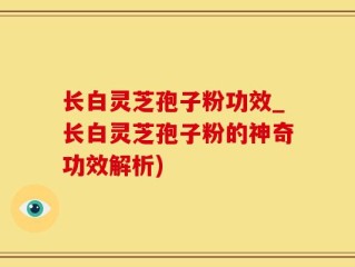 长白灵芝孢子粉功效_长白灵芝孢子粉的神奇功效解析)