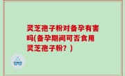 灵芝孢子粉对备孕有害吗(备孕期间可否食用灵芝孢子粉？)