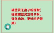 破壁灵芝孢子粉提取(提取破壁灵芝孢子粉，强化功效，更好呵护健康)