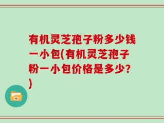 有机灵芝孢子粉多少钱一小包(有机灵芝孢子粉一小包价格是多少？)