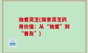 独爱灵芝(探索灵芝药用价值：从“独爱”到“普及”)