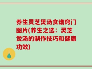 养生灵芝煲汤食谱窍门图片(养生之选：灵芝煲汤的制作技巧和健康功效)