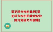 灵芝玛卡枸杞比例(灵芝玛卡枸杞的黄金配比，提升免疫力与健康)