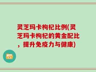 灵芝玛卡枸杞比例(灵芝玛卡枸杞的黄金配比，提升免疫力与健康)
