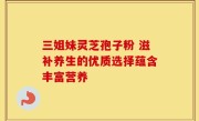 三姐妹灵芝孢子粉 滋补养生的优质选择蕴含丰富营养