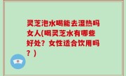 灵芝泡水喝能去湿热吗女人(喝灵芝水有哪些好处？女性适合饮用吗？)