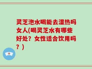 灵芝泡水喝能去湿热吗女人(喝灵芝水有哪些好处？女性适合饮用吗？)