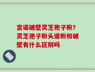 宫诺破壁灵芝袍子粉？灵芝孢子粉头道粉和破壁有什么区别吗