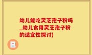 幼儿能吃灵芝孢子粉吗_幼儿食用灵芝孢子粉的适宜性探讨)