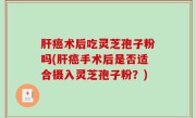 肝癌术后吃灵芝孢子粉吗(肝癌手术后是否适合摄入灵芝孢子粉？)