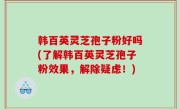 韩百英灵芝孢子粉好吗(了解韩百英灵芝孢子粉效果，解除疑虑！)