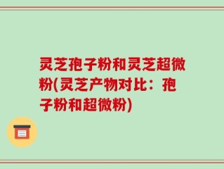灵芝孢子粉和灵芝超微粉(灵芝产物对比：孢子粉和超微粉)