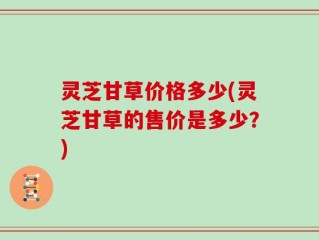 灵芝甘草价格多少(灵芝甘草的售价是多少？)