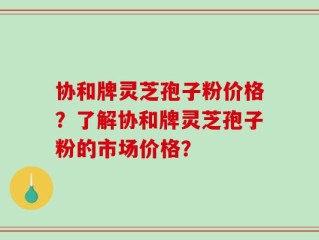 协和牌灵芝孢子粉价格？了解协和牌灵芝孢子粉的市场价格？
