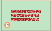 肺癌晚期喝灵芝孢子粉转移(灵芝孢子粉可缓解肺癌晚期转移症状)