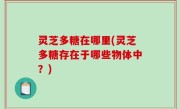 灵芝多糖在哪里(灵芝多糖存在于哪些物体中？)
