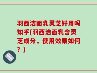 羽西洁面乳灵芝好用吗知乎(羽西洁面乳含灵芝成分，使用效果如何？)