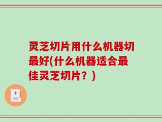 灵芝切片用什么机器切最好(什么机器适合最佳灵芝切片？)