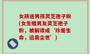 女孩送男孩灵芝孢子粉(女生赠男友灵芝孢子粉，被解读成‘珍爱生命，远离尘世’)