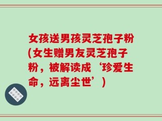 女孩送男孩灵芝孢子粉(女生赠男友灵芝孢子粉，被解读成‘珍爱生命，远离尘世’)