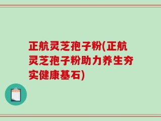 正航灵芝孢子粉(正航灵芝孢子粉助力养生夯实健康基石)