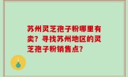 苏州灵芝孢子粉哪里有卖？寻找苏州地区的灵芝孢子粉销售点？