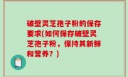 破壁灵芝孢子粉的保存要求(如何保存破壁灵芝孢子粉，保持其新鲜和营养？)