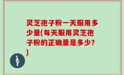 灵芝孢子粉一天服用多少量(每天服用灵芝孢子粉的正确量是多少？)
