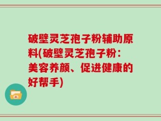 破壁灵芝孢子粉辅助原料(破壁灵芝孢子粉：美容养颜、促进健康的好帮手)