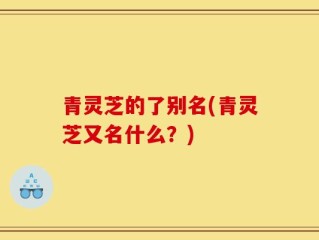 青灵芝的了别名(青灵芝又名什么？)