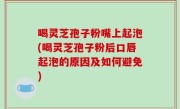 喝灵芝孢子粉嘴上起泡(喝灵芝孢子粉后口唇起泡的原因及如何避免)