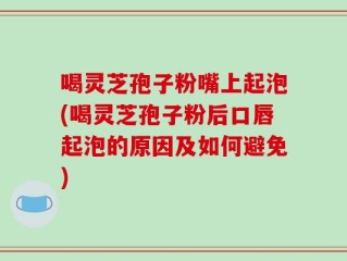 喝灵芝孢子粉嘴上起泡(喝灵芝孢子粉后口唇起泡的原因及如何避免)