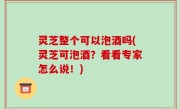 灵芝整个可以泡酒吗(灵芝可泡酒？看看专家怎么说！)