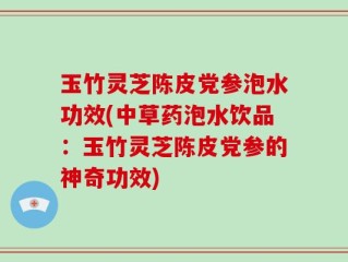 玉竹灵芝陈皮党参泡水功效(中草药泡水饮品：玉竹灵芝陈皮党参的神奇功效)