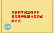 泰安利华灵芝孢子粉 高品质养生滋补品的卓越之选