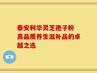 泰安利华灵芝孢子粉 高品质养生滋补品的卓越之选
