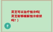 灵芝可以治疗怕冷吗(灵芝能够缓解怕冷症状吗？)