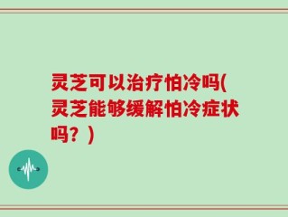 灵芝可以治疗怕冷吗(灵芝能够缓解怕冷症状吗？)