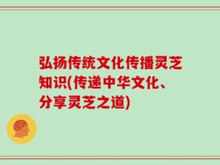 弘扬传统文化传播灵芝知识(传递中华文化、分享灵芝之道)