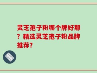 灵芝孢子粉哪个牌好那？精选灵芝孢子粉品牌推荐？