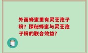 外面蜂蜜里有灵芝孢子粉？探秘蜂蜜与灵芝孢子粉的联合效益？
